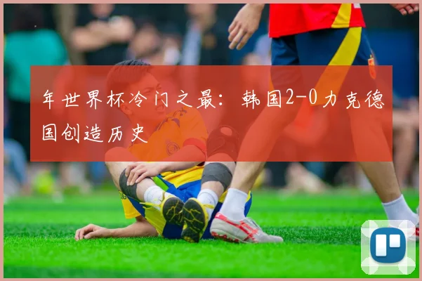 年世界杯冷门之最：韩国2-0力克德国创造历史