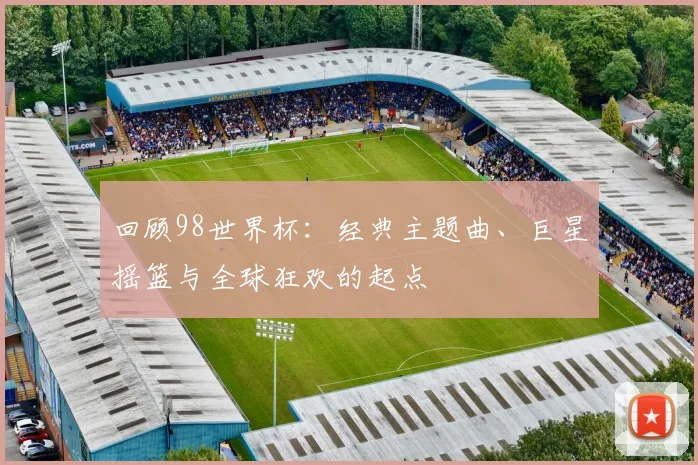 回顾98世界杯：经典主题曲、巨星摇篮与全球狂欢的起点